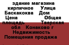 здание магазина кирпичное  › Улица ­ Баскакоква › Дом ­ 37 › Цена ­ 7 000 000 › Общая площадь ­ 187 - Тверская обл., Конаково г. Недвижимость » Помещения продажа   